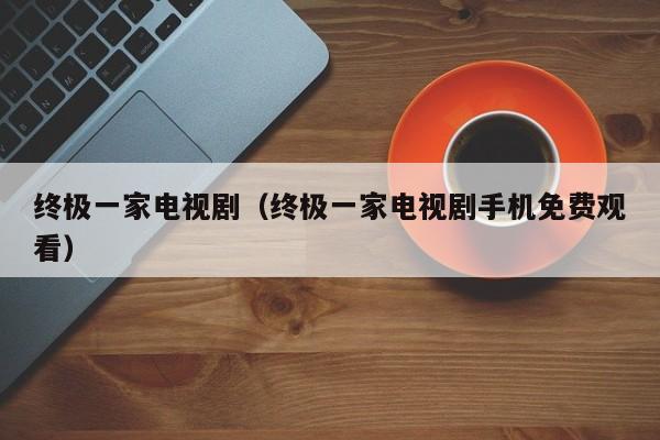 终极一家电视剧（终极一家电视剧手机免费观看）