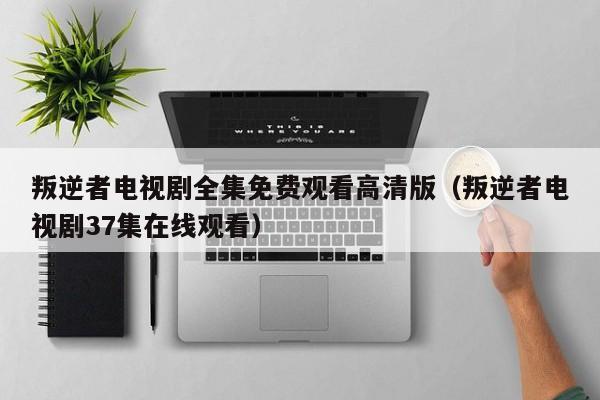 叛逆者电视剧全集免费观看高清版（叛逆者电视剧37集在线观看）