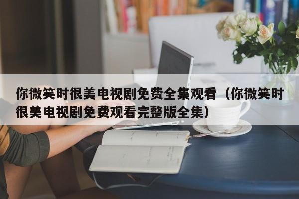 你微笑时很美电视剧免费全集观看（你微笑时很美电视剧免费观看完整版全集）