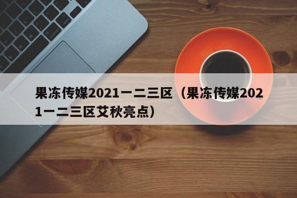 果冻传媒2021一二三区（果冻传媒2021一二三区艾秋亮点）