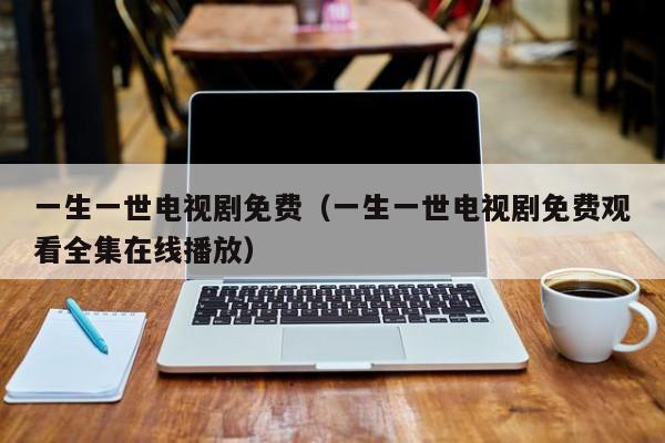一生一世电视剧免费（一生一世电视剧免费观看全集在线播放）