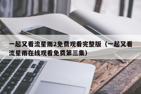 一起又看流星雨2免费观看完整版（一起又看流星雨在线观看免费第三集）