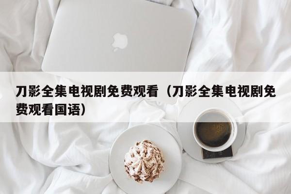 刀影全集电视剧免费观看（刀影全集电视剧免费观看国语）