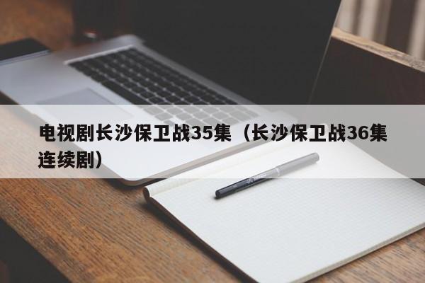 电视剧长沙保卫战35集（长沙保卫战36集连续剧）