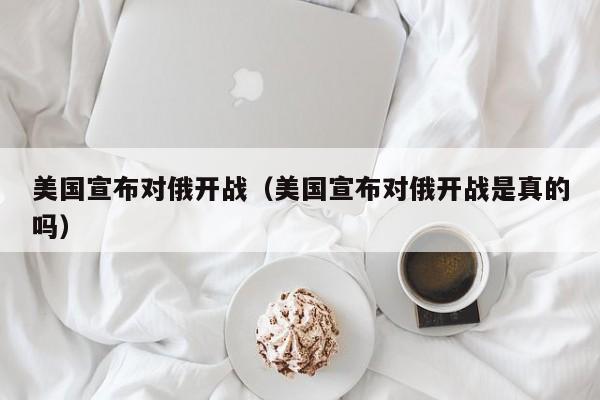 美国宣布对俄开战（美国宣布对俄开战是真的吗）