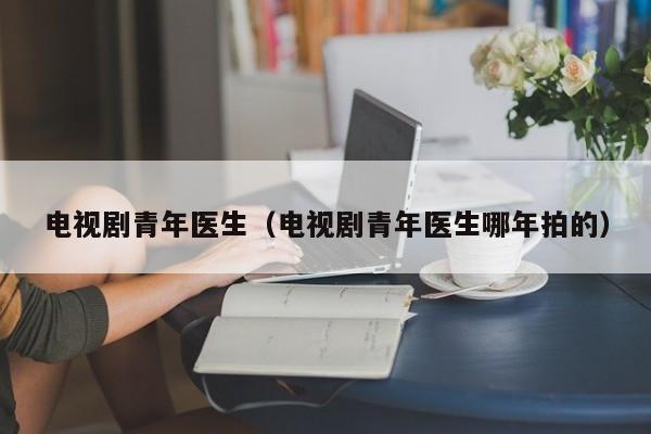 电视剧青年医生（电视剧青年医生哪年拍的）