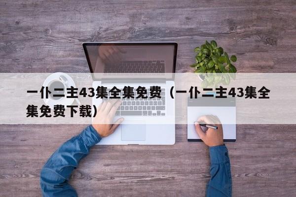一仆二主43集全集免费（一仆二主43集全集免费下载）
