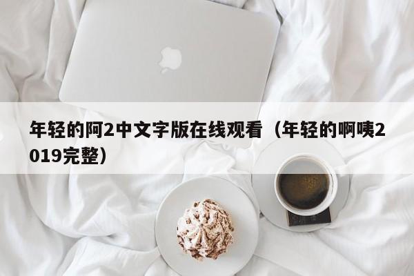 年轻的阿2中文字版在线观看（年轻的啊咦2019完整）