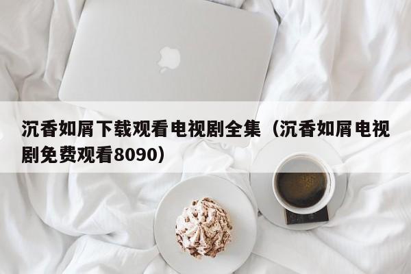 沉香如屑下载观看电视剧全集（沉香如屑电视剧免费观看8090）