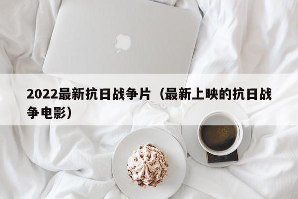 2022最新抗日战争片（最新上映的抗日战争电影）