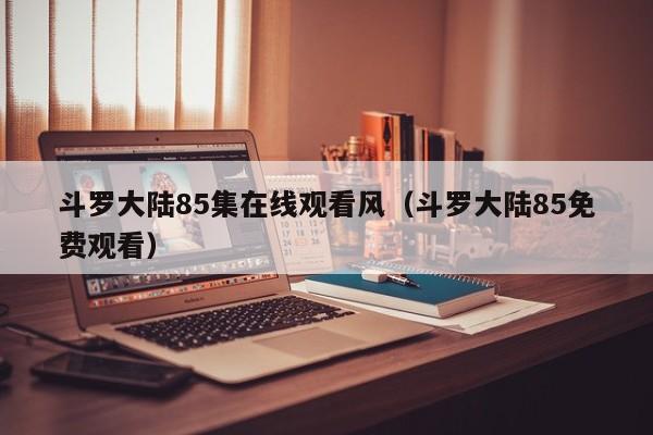 斗罗大陆85集在线观看风（斗罗大陆85免费观看）