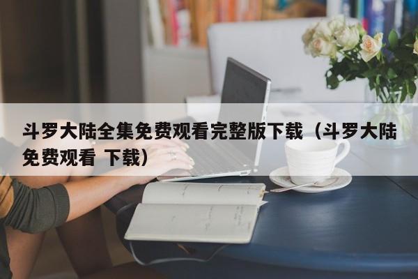 斗罗大陆全集免费观看完整版下载（斗罗大陆免费观看 下载）