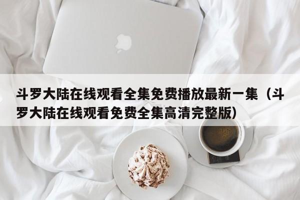 斗罗大陆在线观看全集免费播放最新一集（斗罗大陆在线观看免费全集高清完整版）