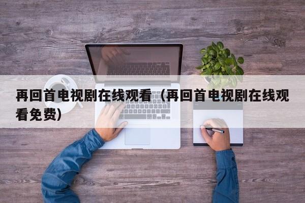 再回首电视剧在线观看（再回首电视剧在线观看免费）
