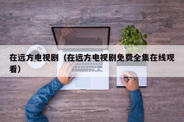 在远方电视剧（在远方电视剧免费全集在线观看）