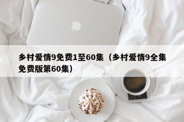 乡村爱情9免费1至60集（乡村爱情9全集免费版第60集）