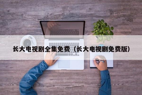 长大电视剧全集免费（长大电视剧免费版）