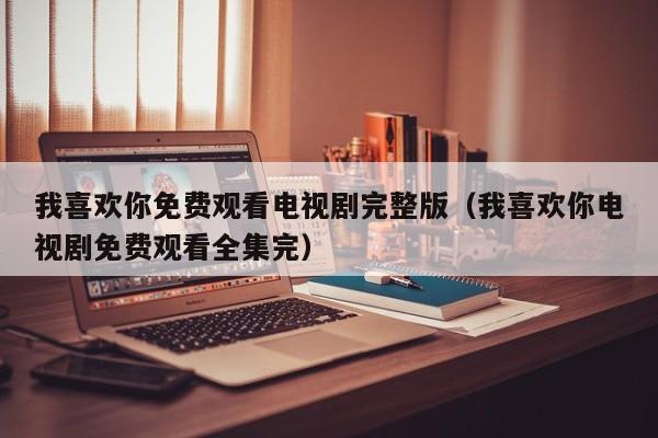 我喜欢你免费观看电视剧完整版（我喜欢你电视剧免费观看全集完）