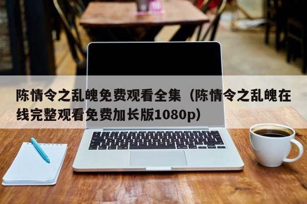 陈情令之乱魄免费观看全集（陈情令之乱魄在线完整观看免费加长版1080p）