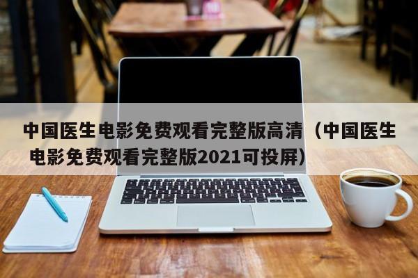 中国医生电影免费观看完整版高清（中国医生 电影免费观看完整版2021可投屏）