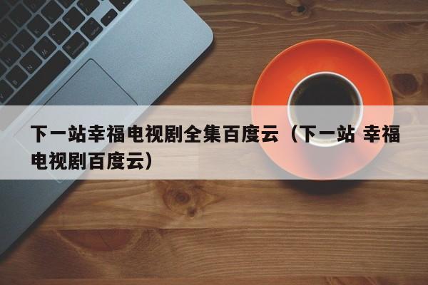 下一站幸福电视剧全集百度云（下一站 幸福电视剧百度云）