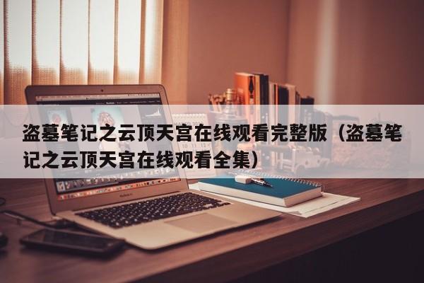 盗墓笔记之云顶天宫在线观看完整版（盗墓笔记之云顶天宫在线观看全集）