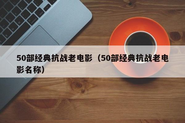 50部经典抗战老电影（50部经典抗战老电影名称）