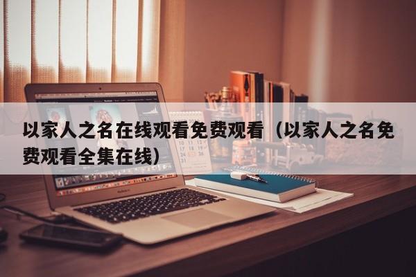 以家人之名在线观看免费观看（以家人之名免费观看全集在线）