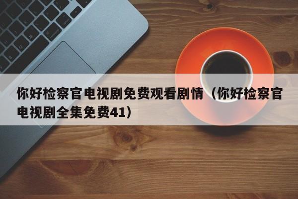 你好检察官电视剧免费观看剧情（你好检察官电视剧全集免费41）