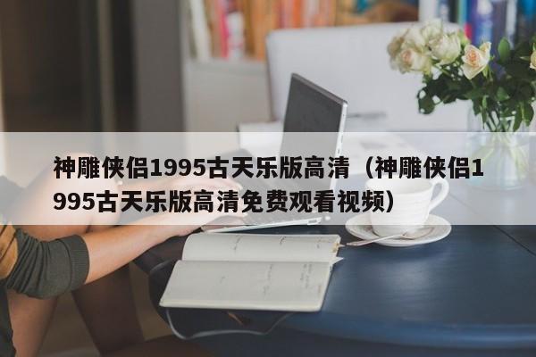 神雕侠侣1995古天乐版高清（神雕侠侣1995古天乐版高清免费观看视频）