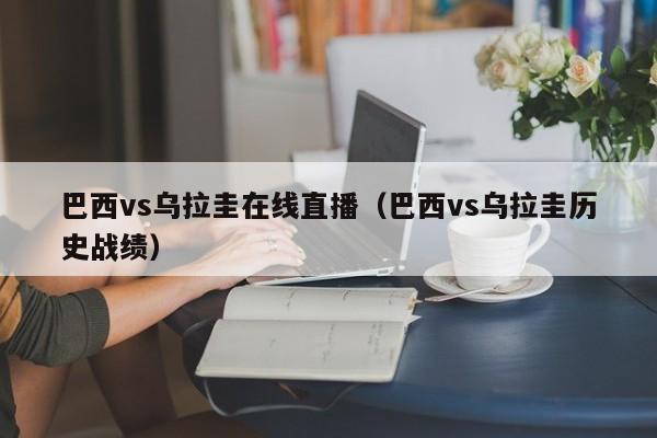 巴西vs乌拉圭在线直播（巴西vs乌拉圭历史战绩）