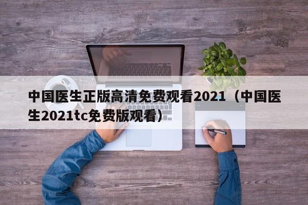 中国医生正版高清免费观看2021（中国医生2021tc免费版观看）