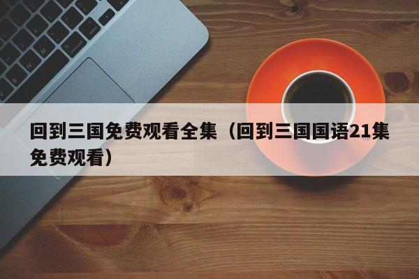 回到三国免费观看全集（回到三国国语21集免费观看）