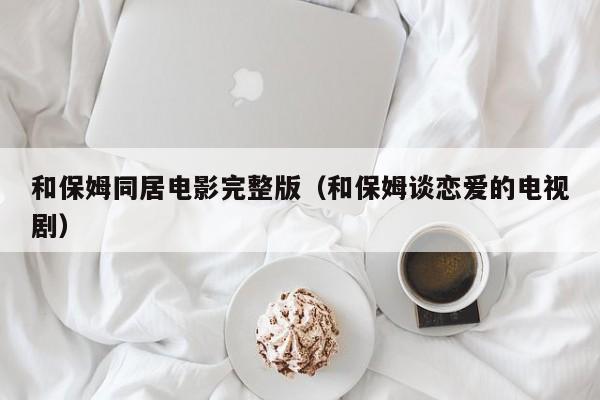 和保姆同居电影完整版（和保姆谈恋爱的电视剧）