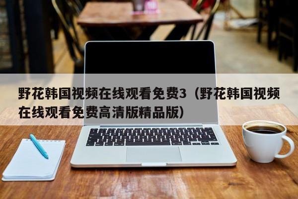 野花韩国视频在线观看免费3（野花韩国视频在线观看免费高清版精品版）
