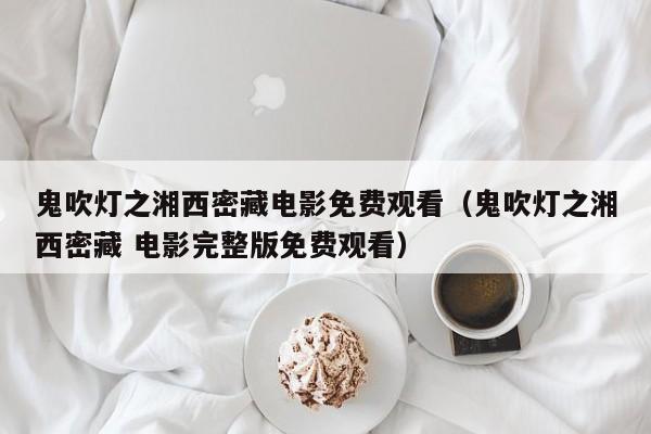 鬼吹灯之湘西密藏电影免费观看（鬼吹灯之湘西密藏 电影完整版免费观看）
