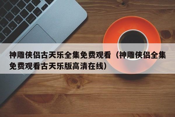 神雕侠侣古天乐全集免费观看（神雕侠侣全集免费观看古天乐版高清在线）