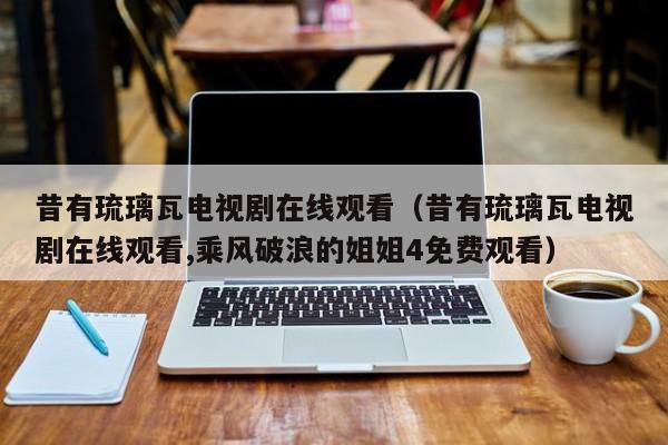 昔有琉璃瓦电视剧在线观看（昔有琉璃瓦电视剧在线观看,乘风破浪的姐姐4免费观看）