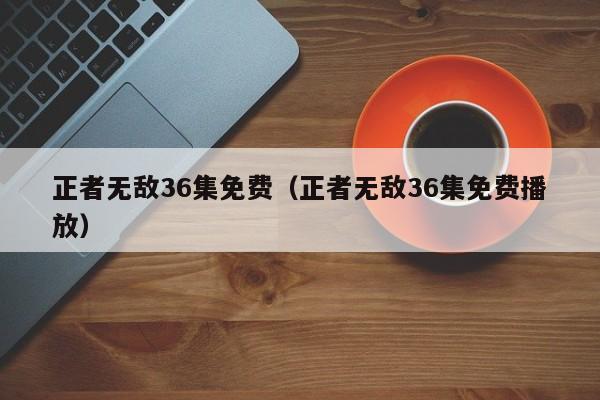 正者无敌36集免费（正者无敌36集免费播放）