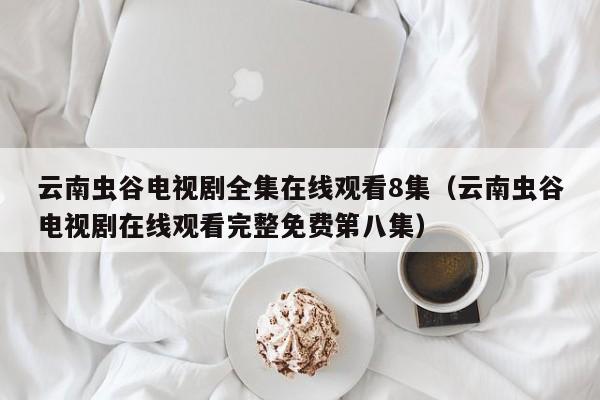 云南虫谷电视剧全集在线观看8集（云南虫谷电视剧在线观看完整免费第八集）