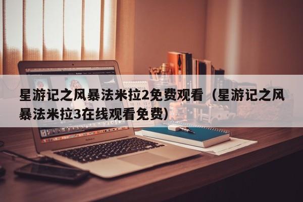 星游记之风暴法米拉2免费观看（星游记之风暴法米拉3在线观看免费）