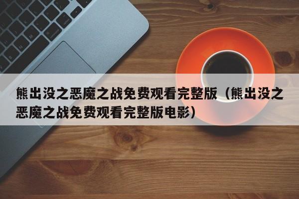 熊出没之恶魔之战免费观看完整版（熊出没之恶魔之战免费观看完整版电影）