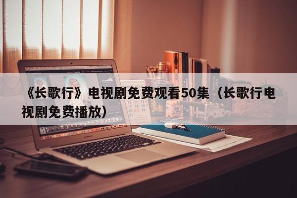 《长歌行》电视剧免费观看50集（长歌行电视剧免费播放）