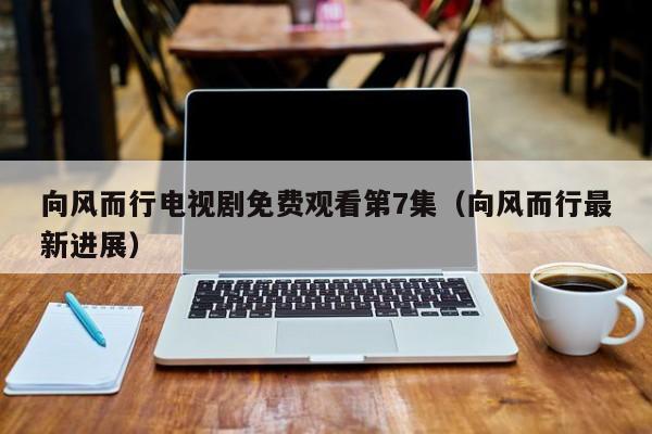 向风而行电视剧免费观看第7集（向风而行最新进展）