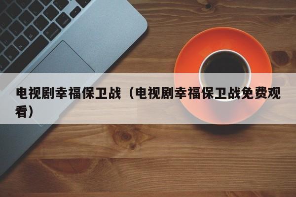 电视剧幸福保卫战（电视剧幸福保卫战免费观看）