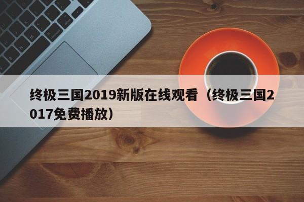 终极三国2019新版在线观看（终极三国2017免费播放）