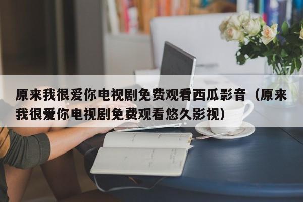 原来我很爱你电视剧免费观看西瓜影音（原来我很爱你电视剧免费观看悠久影视）
