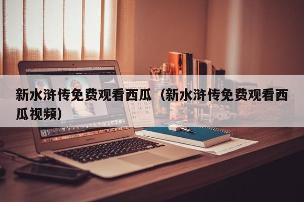 新水浒传免费观看西瓜（新水浒传免费观看西瓜视频）