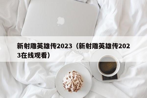 新射雕英雄传2023（新射雕英雄传2023在线观看）