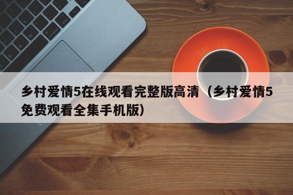 乡村爱情5在线观看完整版高清（乡村爱情5免费观看全集手机版）